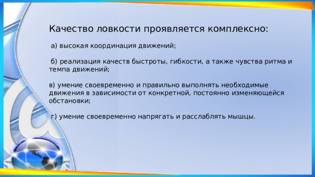 Качество ловкости проявляется комплекс­но:  а) высокая координация движений;  б) реализация качеств быстроты, гибкости, а также чувства ритма и темпа движений; в) умение своевременно и правильно выполнять необходимые движения в зависимости от конкретной, постоянно изменяющейся обстановки;  г) уме­ние своевременно напрягать и расслаблять мышцы. 