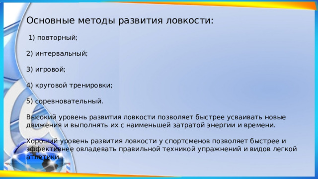 Основные методы развития ловкости:  1) повторный; 2) интервальный; 3) игровой; 4) круговой тренировки; 5) соревновательный. Высокий уровень развития ловкости позволяет быстрее усваивать новые движения и выполнять их с наименьшей затратой энергии и времени. Хороший уровень развития ловкости у спортсменов позволяет бы­стрее и эффективнее овладевать правильной техникой упражнений и видов легкой атлетики. 