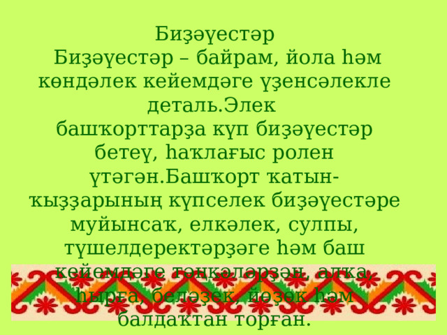 Биҙәүестәр  Биҙәүестәр – байрам, йола һәм көндәлек кейемдәге үҙенсәлекле деталь.Элек башҡорттарҙа күп биҙәүестәр бетеү, һаҡлағыс ролен үтәгән.Башҡорт ҡатын-ҡыҙҙарының күпселек биҙәүестәре муйынсаҡ, елкәлек, сулпы, түшелдеректәрҙәге һәм баш кейемдәге тәңкәләрҙән, алҡа, һырға, беләҙек, йөҙөк һәм балдаҡтан торған. 