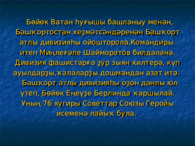  Бөйөк Ватан һуғышы башланыу менән, Башҡортостан хеҙмәтсәндәренән Башҡорт атлы дивизияһы ойошторола.Командиры итеп Миңлеғәле Шайморатов билдәләнә. Дивизия фашистарға ҙур зыян килтерә, күп ауылдарҙы,ҡалаларҙы дошмандан азат итә.  Башҡорт атлы дивизияһы оҙон данлы юл үтеп, Бөйөк Еңеүҙе Берлинда ҡаршылай. Уның 76 яугиры Советтар Союзы Геройы исеменә лайыҡ була. 