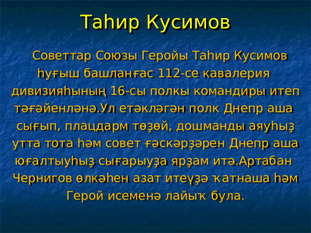 Таһир Кусимов  Советтар Союзы Геройы Таһир Кусимов һуғыш башланғас 112-се кавалерия дивизияһының 16-сы полкы командиры итеп тәғәйенләнә.Ул етәкләгән полк Днепр аша сығып, плацдарм төҙөй, дошманды аяуһыҙ утта тота һәм совет ғәскәрҙәрен Днепр аша юғалтыуһыҙ сығарыуҙа ярҙам итә.Артабан Чернигов өлкәһен азат итеүҙә ҡатнаша һәм Герой исеменә лайыҡ була. 