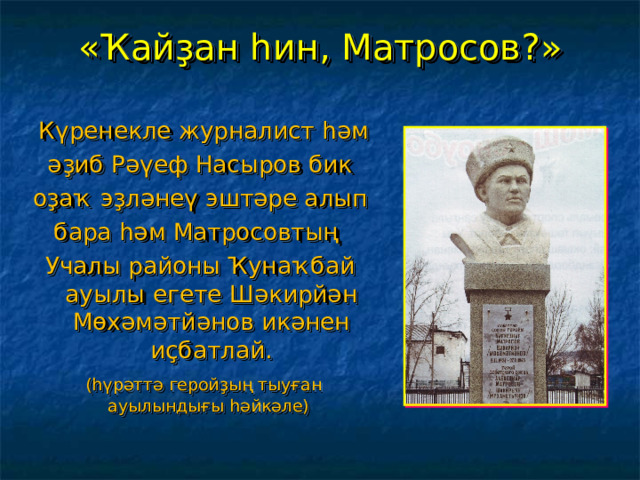 « Ҡайҙан һин, Матросов ?»  Күренекле журналист һәм әҙиб Рәүеф Насыров бик оҙаҡ эҙләнеү эштәре алып бара һәм Матросовтың Учалы районы Ҡунаҡбай ауылы егете Шәкирйән Мөхәмәтйәнов икәнен иҫбатлай.  (һүрәттә геройҙың тыуған ауылындығы һәйкәле)  