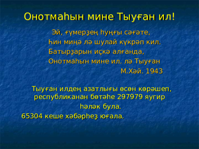 Онотмаһын мине Тыуған ил!  Эй, ғүмерҙең һуңғы сәғәте,  Һин миңә лә шулай күкрәп кил.  Б атырҙарын иҫкә алғанда,  Он отмаһын мине ил. лә Тыуған  М. Хәй . 1943  Тыуған илдең азатлығы өсөн көрәшеп, республиканан бөтәһе 297979 яугир  һәләк була.  65304 кеше хәбәрһеҙ юғала.  