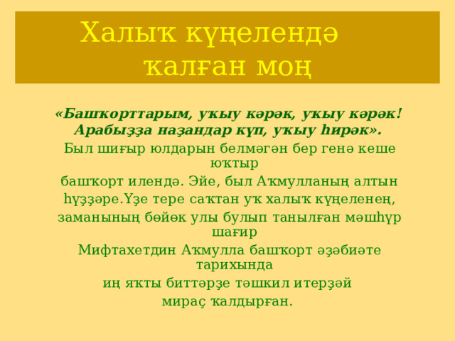 Хал ыҡ күңелендә  ҡалған моң «Баш ҡорттарым, уҡыу кәрәк, уҡыу кәрәк! Арабыҙҙа наҙандар күп, уҡыу һирәк».  Был шиғыр юлдарын белмәгән бер генә кеше юҡтыр  башҡорт илендә. Эйе, был Аҡмулланың алтын  һүҙҙәре.Үҙе тере саҡтан уҡ халыҡ күңеленең,  заманының бөйөк улы булып танылған мәшһүр шағир  Мифтахетдин Аҡмулла башҡорт әҙәбиәте тарихында  иң яҡты биттәрҙе тәшкил итерҙәй мираҫ ҡалдырған. 