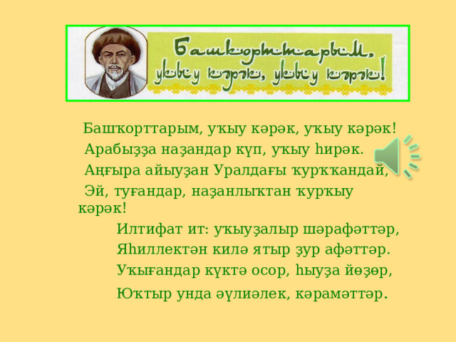  Башҡорттарым, уҡыу кәрәк, уҡыу кәрәк !  Арабыҙҙа наҙандар күп, уҡыу һирәк.  Аңғыра айыуҙан Уралдағы ҡурҡҡандай,  Эй, туғандар, наҙанлыҡтан ҡурҡыу кәрәк !  Илтифат ит: уҡыуҙалыр шәрафәттәр,  Яһиллектән килә ятыр ҙур афәттәр.  Уҡығандар күктә осор, һыуҙа йөҙөр,  Юҡтыр унда әүлиәлек, кәрамәттәр . 