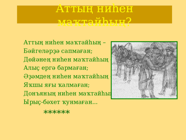 Аттың ниһен маҡтайһың? Аттың ниһен маҡтайһың – Бәйгеләрҙә сапмаған; Дөйәнең ниһен маҡтайһың – Алыҫ ергә бармаған; Әҙәмдең ниһен маҡтайһың – Яҡшы яғы ҡалмаған; Донъяның ниһен маҡтайһың – Ырыҫ-бәхет ҡунмаған...  ****** 