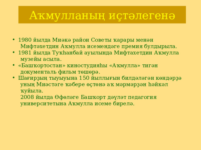 Аҡмулланың иҫтәлегенә 1980 йылда Миәкә район Советы ҡарары менән  Мифтәхетдин Аҡмулла исемендәге премия булдырыла. 1981 йылда Туҡһанбай ауылында Мифтахетдин Аҡмулла  музейы асыла. « Башҡортостан» киностудияһы «Аҡмулла» тигән  документаль фильм төшөрә. Шағирҙың тыуыуына 150 йыллығын билдәләгән көндәрҙә  уның Миәстәге ҡәбере өҫтөнә аҡ мәрмәрҙән һәйкәл  ҡуйыла.   2008 йылда Өфөләге Башҡорт дәүләт педагогия  университетына Аҡмулла исеме бирелә. 