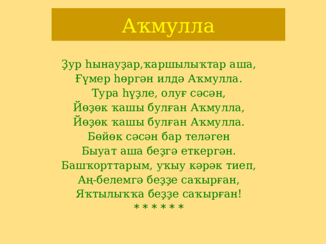 А ҡмулла Ҙур һынауҙар,ҡаршылыҡтар аша, Ғүмер һөргән илдә Аҡмулла. Тура һүҙле, олуғ сәсән, Йөҙөк ҡашы булған Аҡмулла, Йөҙөк ҡашы булған Аҡмулла. Бөйөк сәсән бар теләген Быуат аша беҙгә еткергән. Башҡорттарым, уҡыу кәрәк тиеп, Аң-белемгә беҙҙе саҡырған, Яҡтылыҡҡа беҙҙе саҡырған! * * * * * * 