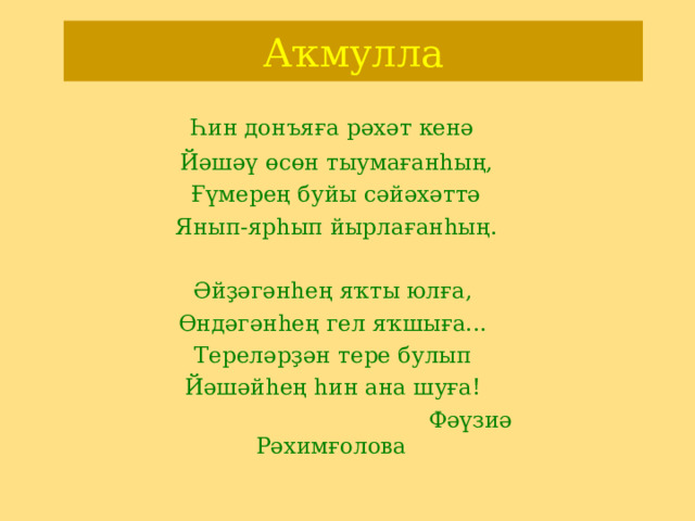 Аҡмулла   Һин донъяға рәхәт кенә  Йәшәү өсөн тыумағанһың,  Ғүмерең буйы сәйәхәттә  Янып-ярһып йырлағанһың.  Әйҙәгәнһең яҡты юлға,  Өндәгәнһең гел яҡшыға...  Тереләрҙән тере булып  Йәшәйһең һин ана шуға!  Фәүзиә Рәхимғолова 