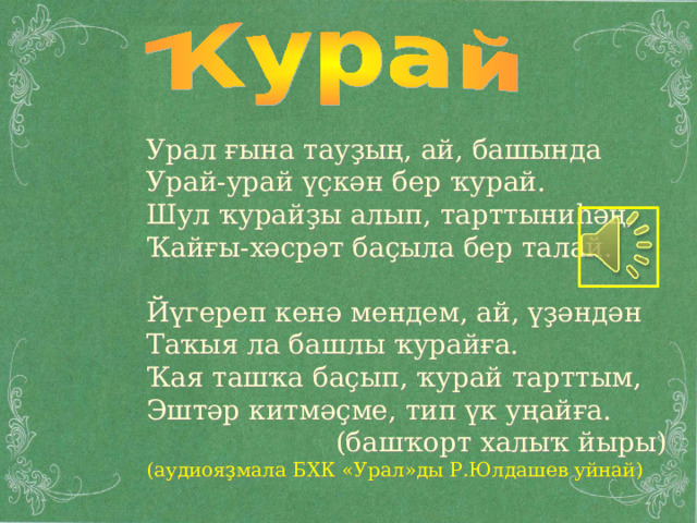 Урал ғына тауҙың, ай, башында Урай-урай үҫкән бер ҡурай. Шул ҡурайҙы алып, тарттыниһәң, Ҡайғы-хәсрәт баҫыла бер талай. Йүгереп кенә мендем, ай, үҙәндән Таҡыя ла башлы ҡурайға. Ҡая ташҡа баҫып, ҡурай тарттым, Эштәр китмәҫме, тип үк уңайға.  (башҡорт халыҡ йыры) (аудиоя ҙмала БХК «Урал»ды Р.Юлдашев уйнай) 