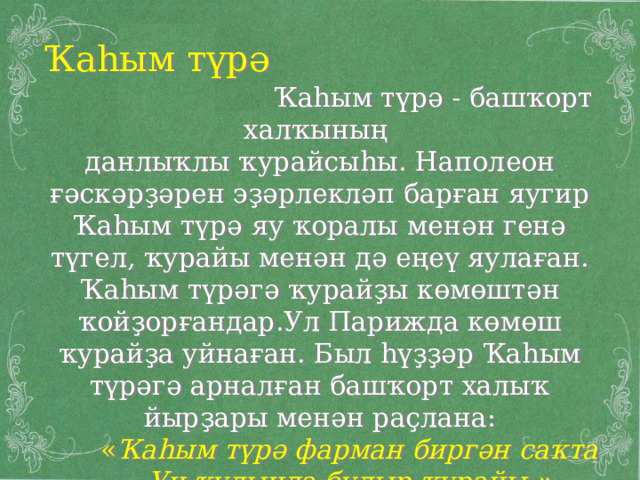 Ҡаһым түрә  Ҡаһым түрә - башҡорт халҡының данлыҡлы ҡурайсыһы. Наполеон ғәскәрҙәрен эҙәрлекләп барған яугир Ҡаһым түрә яу ҡоралы менән генә түгел, ҡурайы менән дә еңеү яулаған. Ҡаһым түрәгә ҡурайҙы көмөштән ҡойҙорғандар.Ул Парижда көмөш ҡурайҙа уйнаған. Был һүҙҙәр Ҡаһым түрәгә арналған башҡорт халыҡ йырҙары менән раҫлана:  « Ҡаһым түрә фарман биргән саҡта  Уң ҡулында булыр ҡурайы .» 