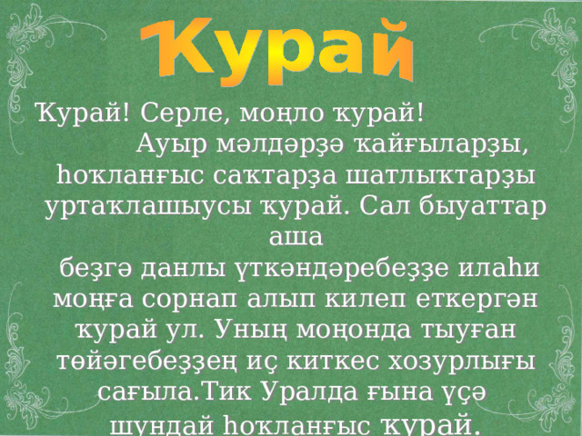 Ҡурай! Серле, моңло ҡурай ! Ауыр мәлдәрҙә ҡайғыларҙы, һоҡланғыс саҡтарҙа шатлыҡтарҙы уртаҡлашыусы ҡурай. Сал быуаттар аша  беҙгә данлы үткәндәребеҙҙе илаһи моңға сорнап алып килеп еткергән ҡурай ул. Уның моңонда тыуған төйәгебеҙҙең иҫ киткес хозурлығы сағыла.Тик Уралда ғына үҫә шундай һоҡланғыс ҡурай. 