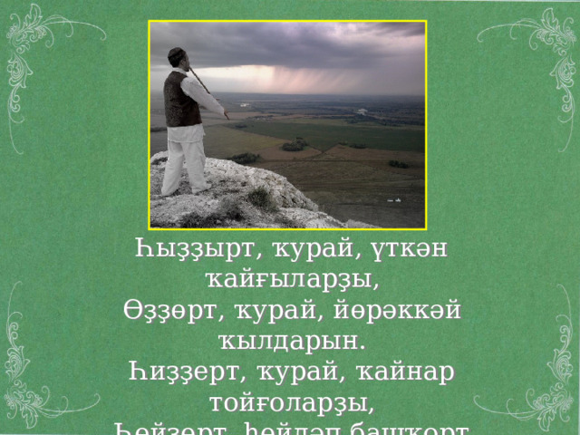 Һыҙҙырт, ҡурай, үткән ҡайғыларҙы, Өҙҙөрт, ҡурай, йөрәккәй ҡылдарын. Һиҙҙерт, ҡурай, ҡайнар тойғоларҙы, Һөйҙөрт, һөйләп башҡорт моңдарын  Ш.Бабич « Ҡурайҡайға » 