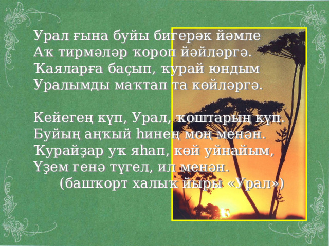 Урал ғына буйы бигерәк йәмле Аҡ тирмәләр ҡороп йәйләргә. Ҡаяларға баҫып, ҡурай юндым Уралымды маҡтап та көйләргә. Кейегең күп, Урал, ҡоштарың күп. Буйың аңҡый һинең моң менән. Ҡурайҙар уҡ яһап, көй уйнайым, Үҙем генә түгел, ил менән.  (башҡорт халыҡ йыры « Урал ») 