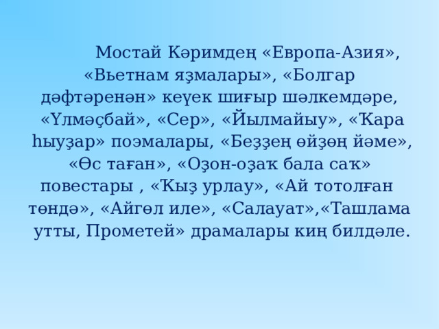  Мостай Кәримдең « Европа-Азия »,  « Вьетнам яҙмалары », « Болгар дәфтәренән » кеүек шиғыр шәлкемдәре,  « Үлмәҫбай », «Сер», « Йылмайыу », « Ҡара  һыуҙар » поэмалары , « Беҙҙең өйҙөң йәме »,  « Өс таған », « Оҙон-оҙаҡ бала саҡ » повестары ,  « Ҡыҙ урлау », « Ай тотолған төндә », « Айгөл иле », « Салауат »,« Ташлама  утты, Прометей » драмалары киң билдәле. 