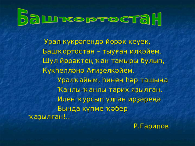  Урал күкрәгендә йөрәк кеүек,  Башҡортостан – тыуған илкәйем.  Шул йөрәктең ҡан тамыры булып,  Күкһелләнә Ағиҙелкәйем.  Уралҡайым, һинең һәр ташыңа  Ҡанлы-ҡанлы тарих яҙылған.  Илен ҡурсып үлгән ирҙәреңә  Бында күпме ҡәбер ҡаҙылған!..  Р.Ғарипов 