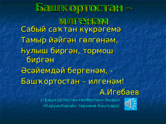 Башҡортостан – илгенәм Сабый саҡтан күкрәгемә Тамыр йәйгән гөлгөнәм, Һулыш биргән, тормош биргән Әсәйемдәй бергенәм, - Башҡортостан – илгенәм!  А.Игебаев (« Башҡортостан-гөлбостан » йырын «Ҡаруанһарай» төркөмө башҡара) 