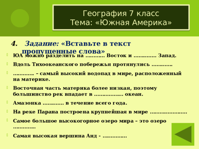 География 7 класс  Тема: «Южная Америка» 4. Задание: «Вставьте в текст пропущенные слова» ЮА можно разделить на ………… Восток и ………….. Запад. Вдоль Тихоокеанского побережья протянулись …………. ………… . – самый высокий водопад в мире, расположенный на материке. Восточная часть материка более низкая, поэтому большинство рек впадает в ……………… океан. Амазонка …………. в течение всего года. На реке Парана построена крупнейшая в мире ………………….. Самое большое высокогорное озеро мира – это озеро ………….. Самая высокая вершина Анд - ……………  