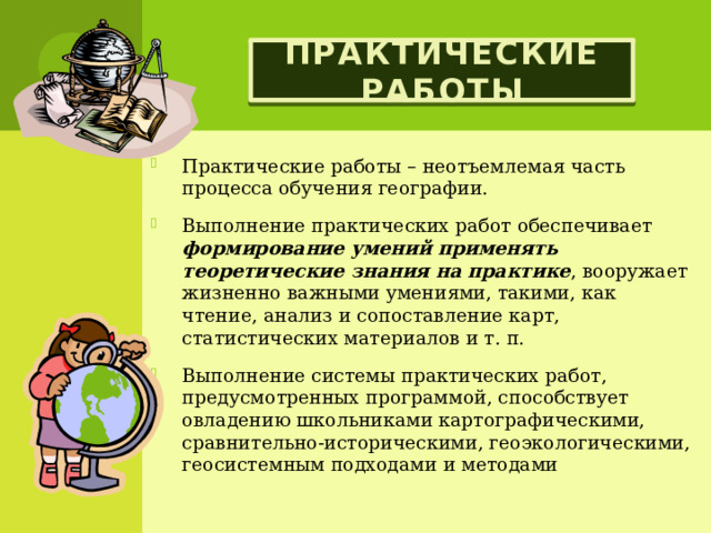 Практические работы Практические работы – неотъемлемая часть процесса обучения географии. Выполнение практических работ обеспечивает формирование умений применять теоретические знания на практике , вооружает жизненно важными умениями, такими, как чтение, анализ и сопоставление карт, статистических материалов и т. п. Выполнение системы практических работ, предусмотренных программой, способствует овладению школьниками картографическими, сравнительно-историческими, геоэкологическими, геосистемным подходами и методами 