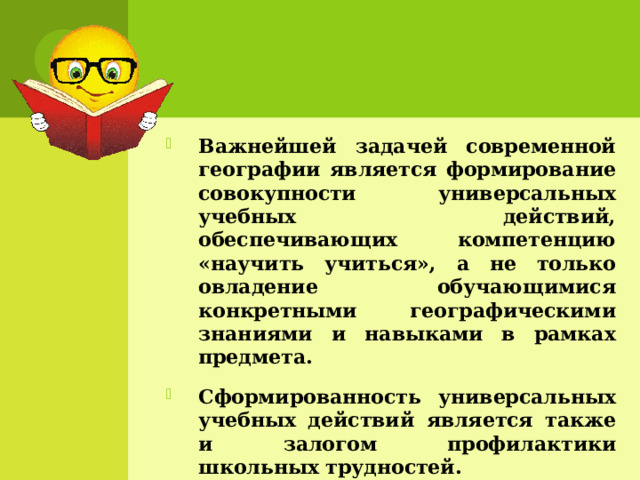 Важнейшей задачей современной географии является формирование совокупности универсальных учебных действий, обеспечивающих компетенцию «научить учиться», а не только овладение обучающимися конкретными географическими знаниями и навыками в рамках предмета. Сформированность универсальных учебных действий является также и залогом профилактики школьных трудностей. 