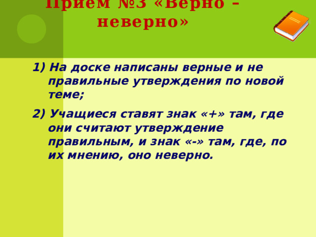 Приём №3 «Верно – неверно» 1) На доске написаны верные и не правильные утверждения по новой теме; 2) Учащиеся ставят знак «+» там, где они считают утверждение правильным, и знак «-» там, где, по их мнению, оно неверно. 