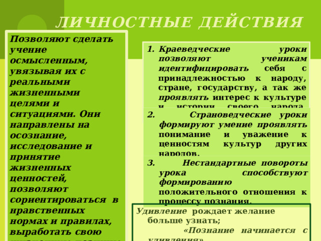 Личностные действия Позволяют сделать учение осмысленным, увязывая их с реальными жизненными целями и ситуациями. Они направлены на осознание, исследование и принятие жизненных ценностей, позволяют сориентироваться в нравственных нормах и правилах, выработать свою жизненную позицию в отношении мира. Краеведческие уроки позволяют ученикам идентифицировать себя с принадлежностью к народу, стране, государству, а так же проявлять интерес к культуре и истории своего народа, родной страны и края . 2. Страноведческие уроки формируют умение проявлять понимание и уважение к ценностям культур других народов. 3. Нестандартные повороты урока способствуют формированию положительного отношения к процессу познания. Удивление рождает желание больше узнать;  «Познание начинается с удивления»   Аристотель 