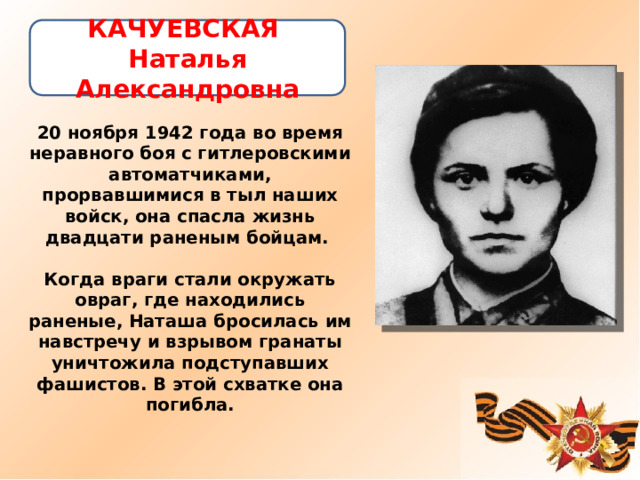 КАЧУЕВСКАЯ  Наталья Александровна   20 ноября 1942 года во время неравного боя с гитлеровскими автоматчиками, прорвавшимися в тыл наших войск, она спасла жизнь двадцати раненым бойцам.   Когда враги стали окружать овраг, где находились раненые, Наташа бросилась им навстречу и взрывом гранаты уничтожила подступавших фашистов. В этой схватке она погибла.    