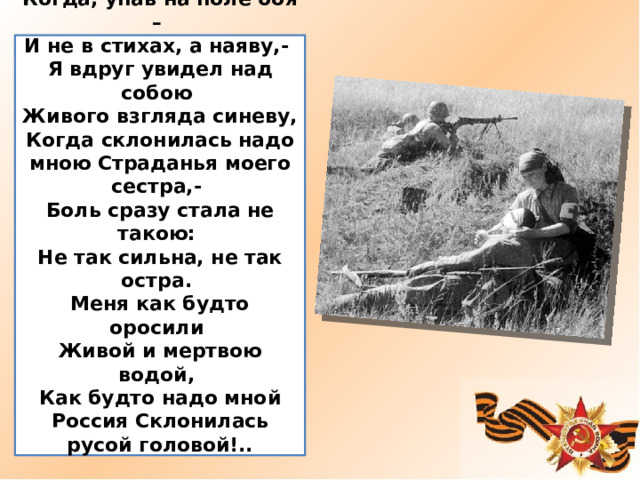 Когда, упав на поле боя – И не в стихах, а наяву,- Я вдруг увидел над собою Живого взгляда синеву, Когда склонилась надо мною Страданья моего сестра,- Боль сразу стала не такою: Не так сильна, не так остра. Меня как будто оросили Живой и мертвою водой, Как будто надо мной Россия Склонилась русой головой!..  Иосиф Уткин 