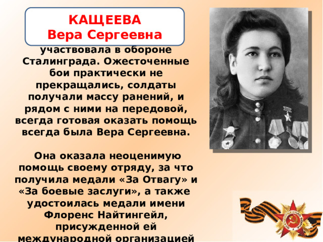 КАЩЕЕВА Вера Сергеевна   В 1942 году в составе 120 стрелковой дивизии участвовала в обороне Сталинграда. Ожесточенные бои практически не прекращались, солдаты получали массу ранений, и рядом с ними на передовой, всегда готовая оказать помощь всегда была Вера Сергеевна.   Она оказала неоценимую помощь своему отряду, за что получила медали «За Отвагу» и «За боевые заслуги», а также  удостоилась медали имени Флоренс Найтингейл, присужденной ей международной организацией Красного Креста по окончании войны.   