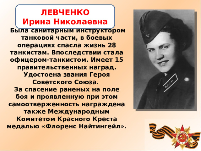  Была санитарным инструктором танковой части, в боевых операциях спасла жизнь 28 танкистам. Впоследствии стала офицером-танкистом. Имеет 15 правительственных наград. Удостоена звания Героя Советского Союза.  За спасение раненых на поле боя и проявленную при этом самоотверженность награждена также Международным Комитетом Красного Креста медалью «Флоренс Найтингейл». ЛЕВЧЕНКО Ирина Николаевна 