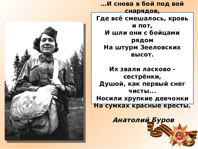  … И снова в бой под вой снарядов,  Где всё смешалось, кровь и пот,  И шли они с бойцами рядом  На штурм Зееловских высот.   Их звали ласково - сестрёнки,  Душой, как первый снег чисты...  Носили хрупкие девчонки  На сумках красные кресты.  Анатолий Буров 