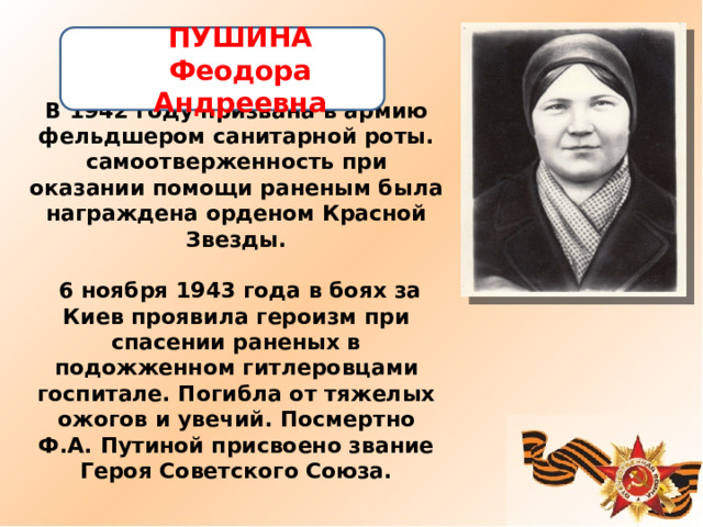 ПУШИНА Феодора Андреевна   В 1942 году призвана в армию фельдшером санитарной роты. самоотверженность при оказании помощи раненым была награждена орденом Красной Звезды.   6 ноября 1943 года в боях за Киев проявила героизм при спасении раненых в подожженном гитлеровцами госпитале. Погибла от тяжелых ожогов и увечий. Посмертно Ф.А. Путиной присвоено звание Героя Советского Союза. 