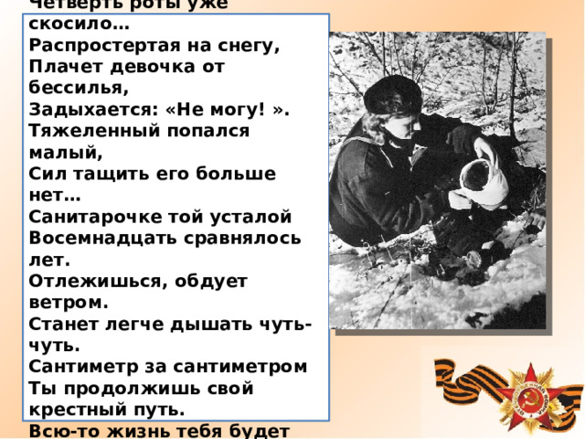  Санитарочка  Четверть роты уже скосило… Распростертая на снегу, Плачет девочка от бессилья, Задыхается: «Не могу! ». Тяжеленный попался малый, Сил тащить его больше нет… Санитарочке той усталой Восемнадцать сравнялось лет. Отлежишься, обдует ветром. Станет легче дышать чуть-чуть. Сантиметр за сантиметром Ты продолжишь свой крестный путь. Всю-то жизнь тебя будет греть…   Юлия Друнина 