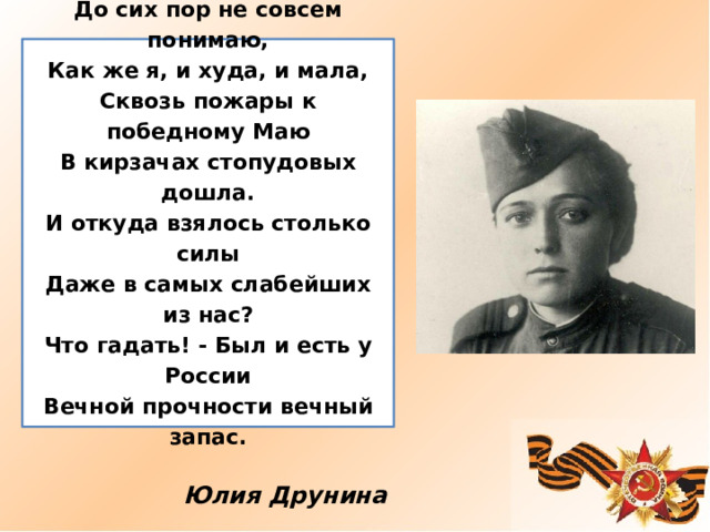   До сих пор не совсем понимаю,  Как же я, и худа, и мала,  Сквозь пожары к победному Маю  В кирзачах стопудовых дошла.  И откуда взялось столько силы  Даже в самых слабейших из нас?  Что гадать! - Был и есть у России  Вечной прочности вечный запас.    Юлия Друнина 