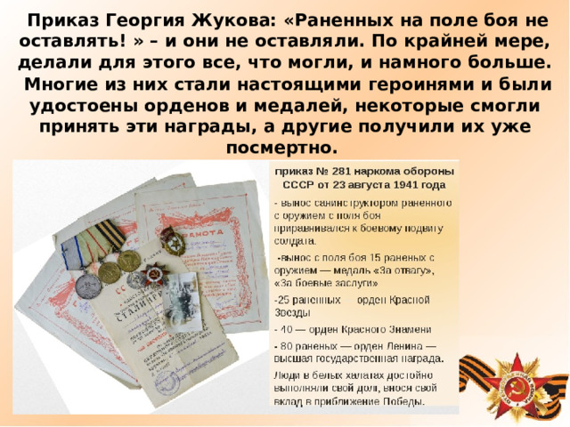     Приказ Георгия Жукова: «Раненных на поле боя не оставлять! » – и они не оставляли. По крайней мере, делали для этого все, что могли, и намного больше.   Многие из них стали настоящими героинями и были удостоены орденов и медалей, некоторые смогли принять эти награды, а другие получили их уже посмертно.     