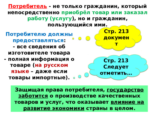 Потребитель - не только гражданин, который непосредственно приобрёл товар или заказал работу (услугу ), но и гражданин, пользующийся ими. Стр. 213 документ Потребителю должны предоставляться : - все сведения об изготовителе товара - полная информация о товаре ( на русском языке – даже если товары импортные). Стр. 213 Следует отметить… Защищая права потребителя, государство заботится о производстве качественных товаров и услуг, что оказывает влияние на развитие экономики страны в целом. 