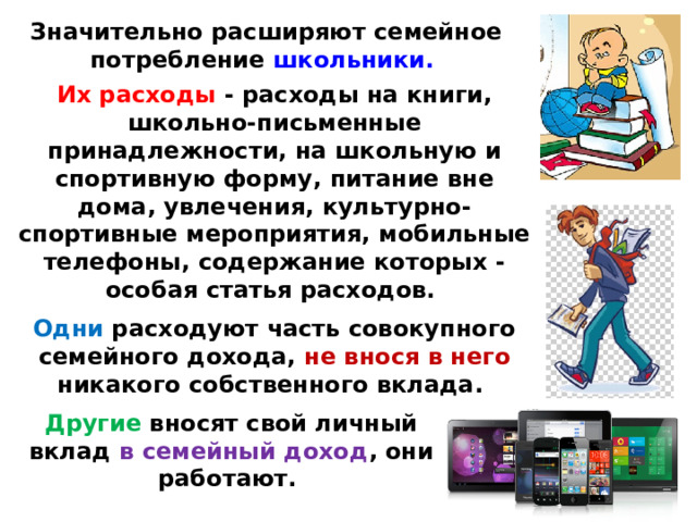 Значительно расширяют семейное потребление школьники.  Их расходы - расходы на книги, школьно-письменные принадлежности, на школьную и спортивную форму, питание вне дома, увлечения, культурно-спортивные мероприятия, мобильные телефоны, содержание которых - особая статья расходов. Одни расходуют часть совокупного семейного дохода, не внося в него никакого собственного вклада. Другие вносят свой личный вклад в семейный доход , они работают. 