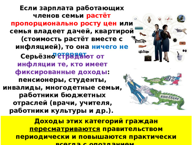 Если зарплата работающих членов семьи растёт пропорционально росту цен или семья владеет дачей, квартирой (стоимость растёт вместе с инфляцией), то она ничего не потеряет . Серьёзно страдают от инфляции те, кто имеет фиксированные доходы : пенсионеры, студенты, инвалиды, многодетные семьи, работники бюджетных отраслей (врачи, учителя, работники культуры и др.). Доходы этих категорий граждан пересматриваются правительством периодически и повышаются практически всегда с опозданием . 