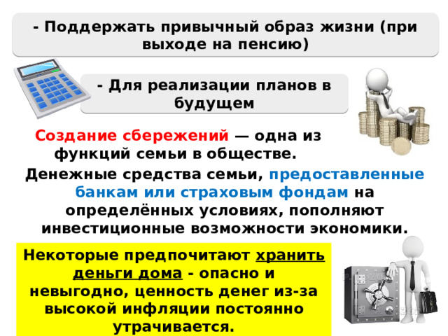 - Поддержать привычный образ жизни (при выходе на пенсию) - Для реализации планов в будущем Создание сбережений — одна из функций семьи в обществе. Денежные средства семьи, предоставленные банкам или страховым фондам на определённых условиях, пополняют инвестиционные возможности экономики. Некоторые предпочитают хранить деньги дома - опасно и невыгодно, ценность денег из-за высокой инфляции постоянно утрачивается. 