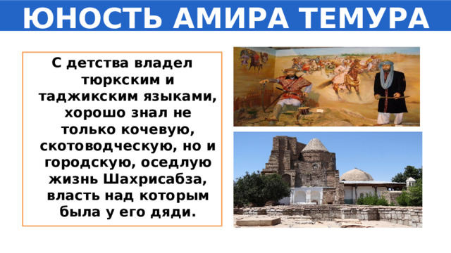 ЮНОСТЬ АМИРА ТЕМУРА С детства владел тюркским и таджикским языками, хорошо знал не только кочевую, скотоводческую, но и городскую, оседлую жизнь Шахрисабза, власть над которым была у его дяди. 