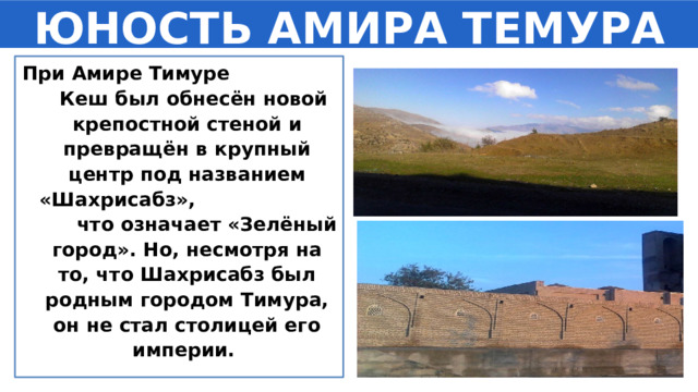 ЮНОСТЬ АМИРА ТЕМУРА При Амире Тимуре Кеш был обнесён новой крепостной стеной и превращён в крупный центр под названием «Шахрисабз», что означает «Зелёный город». Но, несмотря на то, что Шахрисабз был родным городом Тимура, он не стал столицей его империи. 