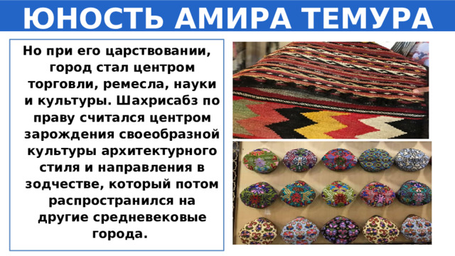 ЮНОСТЬ АМИРА ТЕМУРА Но при его царствовании, город стал центром торговли, ремесла, науки и культуры. Шахрисабз по праву считался центром зарождения своеобразной культуры архитектурного стиля и направления в зодчестве, который потом распространился на другие средневековые города. 