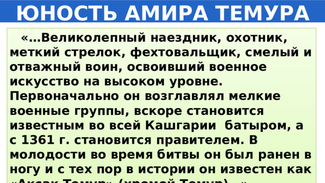ЮНОСТЬ АМИРА ТЕМУРА  «…Великолепный наездник, охотник, меткий стрелок, фехтовальщик, смелый и отважный воин, освоивший военное искусство на высоком уровне. Первоначально он возглавлял мелкие военные группы, вскоре становится известным во всей Кашгарии батыром, а с 1361 г. становится правителем. В молодости во время битвы он был ранен в ногу и с тех пор в истории он известен как «Ақсақ Темур» (хромой Темур)…» 