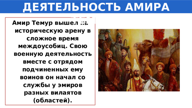 ДЕЯТЕЛЬНОСТЬ АМИРА ТЕМУРА Амир Темур вышел на историческую арену в сложное время междоусобиц. Свою военную деятельность вместе с отрядом подчиненных ему воинов он начал со службы у эмиров разных вилаятов (областей). 1 