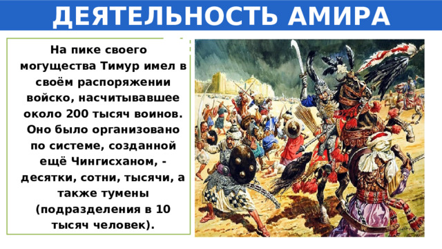 ДЕЯТЕЛЬНОСТЬ АМИРА ТЕМУРА На пике своего могущества Тимур имел в своём распоряжении войско, насчитывавшее около 200 тысяч воинов. Оно было организовано по системе, созданной ещё Чингисханом, - десятки, сотни, тысячи, а также тумены (подразделения в 10 тысяч человек). 