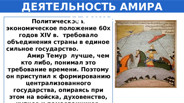 ДЕЯТЕЛЬНОСТЬ АМИРА ТЕМУРА Политическое и экономическое положение 60­х годов XIV в. требовало объединения страны в единое сильное государство. Амир Темур ­ лучше, чем кто либо, понимал это требование времени. Поэтому он приступил к формированию централизованного государства, опираясь при этом на войска, духовенство, купцов и ремесленников.   