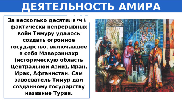 ДЕЯТЕЛЬНОСТЬ АМИРА ТЕМУРА За несколько десятилетий фактически непрерывных войн Тимуру удалось создать огромное государство, включавшее в себя Мавераннахр (историческую область Центральной Азии), Иран, Ирак, Афганистан. Сам завоеватель Тимур дал созданному государству название Туран. 