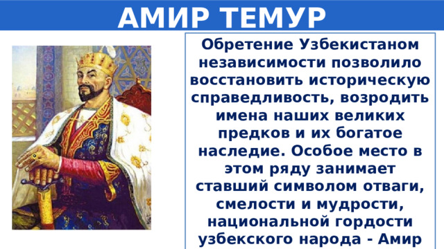 АМИР ТЕМУР Обретение Узбекистаном независимости позволило восстановить историческую справедливость, возродить имена наших великих предков и их богатое наследие. Особое место в этом ряду занимает ставший символом отваги, смелости и мудрости, национальной гордости узбекского народа - Амир Темур. 