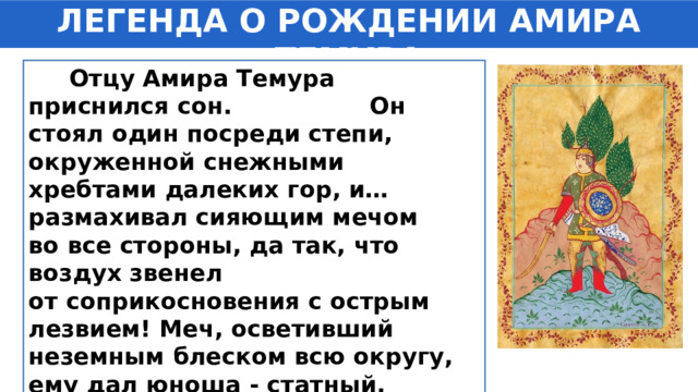 ЛЕГЕНДА О РОЖДЕНИИ АМИРА ТЕМУРА  Отцу Амира Темура приснился сон. Он стоял один посреди степи, окруженной снежными хребтами далеких гор, и… размахивал сияющим мечом во все стороны, да так, что воздух звенел от соприкосновения с острым лезвием! Меч, осветивший неземным блеском всю округу, ему дал юноша - статный, красивый лицом и с ласковым взглядом. 