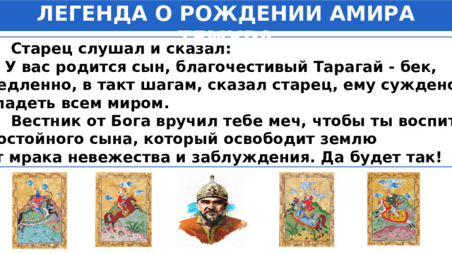 ЛЕГЕНДА О РОЖДЕНИИ АМИРА ТЕМУРА  Старец слушал и сказал: —  У вас родится сын, благочестивый Тарагай - бек,  медленно, в такт шагам, сказал старец, ему суждено владеть всем миром.  Вестник от Бога вручил тебе меч, чтобы ты воспитал достойного сына, который освободит землю от мрака невежества и заблуждения. Да будет так!  … 